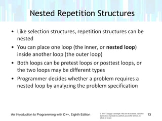 © 2016 Cengage Learning®. May not be scanned, copied or
duplicated, or posted to a publicly accessible website, in
whole or in part.
• Like selection structures, repetition structures can be
nested
• You can place one loop (the inner, or nested loop)
inside another loop (the outer loop)
• Both loops can be pretest loops or posttest loops, or
the two loops may be different types
• Programmer decides whether a problem requires a
nested loop by analyzing the problem specification
Nested Repetition Structures
An Introduction to Programming with C++, Eighth Edition 13
 
