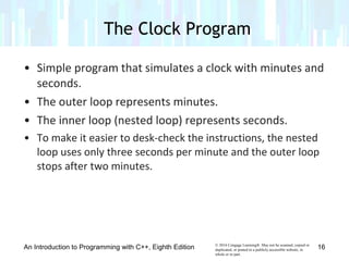 © 2016 Cengage Learning®. May not be scanned, copied or
duplicated, or posted to a publicly accessible website, in
whole or in part.
• Simple program that simulates a clock with minutes and
seconds.
• The outer loop represents minutes.
• The inner loop (nested loop) represents seconds.
• To make it easier to desk-check the instructions, the nested
loop uses only three seconds per minute and the outer loop
stops after two minutes.
The Clock Program
An Introduction to Programming with C++, Eighth Edition 16
 