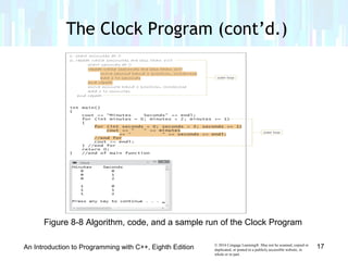 © 2016 Cengage Learning®. May not be scanned, copied or
duplicated, or posted to a publicly accessible website, in
whole or in part.
The Clock Program (cont’d.)
An Introduction to Programming with C++, Eighth Edition 17
Figure 8-8 Algorithm, code, and a sample run of the Clock Program
 