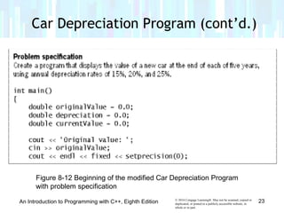 © 2016 Cengage Learning®. May not be scanned, copied or
duplicated, or posted to a publicly accessible website, in
whole or in part.
Car Depreciation Program (cont’d.)
An Introduction to Programming with C++, Eighth Edition 23
Figure 8-12 Beginning of the modified Car Depreciation Program
with problem specification
 