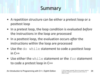 © 2016 Cengage Learning®. May not be scanned, copied or
duplicated, or posted to a publicly accessible website, in
whole or in part.
• A repetition structure can be either a pretest loop or a
posttest loop
• In a pretest loop, the loop condition is evaluated before
the instructions in the loop are processed
• In a posttest loop, the evaluation occurs after the
instructions within the loop are processed
• Use the do while statement to code a posttest loop
in C++
• Use either the while statement or the for statement
to code a pretest loop in C++
Summary
An Introduction to Programming with C++, Eighth Edition 26
 