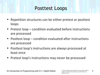 © 2016 Cengage Learning®. May not be scanned, copied or
duplicated, or posted to a publicly accessible website, in
whole or in part.
• Repetition structures can be either pretest or posttest
loops
• Pretest loop – condition evaluated before instructions
are processed
• Posttest loop – condition evaluated after instructions
are processed
• Posttest loop’s instructions are always processed at
least once
• Pretest loop’s instructions may never be processed
Posttest Loops
An Introduction to Programming with C++, Eighth Edition 3
 