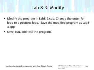 © 2016 Cengage Learning®. May not be scanned, copied or
duplicated, or posted to a publicly accessible website, in
whole or in part.
• Modify the program in Lab8-2.cpp. Change the outer for
loop to a posttest loop. Save the modified program as Lab8-
3.cpp
• Save, run, and test the program.
Lab 8-3: Modify
An Introduction to Programming with C++, Eighth Edition 36
 