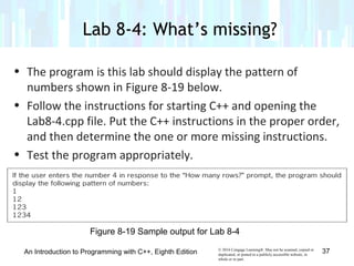 © 2016 Cengage Learning®. May not be scanned, copied or
duplicated, or posted to a publicly accessible website, in
whole or in part.
• The program is this lab should display the pattern of
numbers shown in Figure 8-19 below.
• Follow the instructions for starting C++ and opening the
Lab8-4.cpp file. Put the C++ instructions in the proper order,
and then determine the one or more missing instructions.
• Test the program appropriately.
Lab 8-4: What’s missing?
An Introduction to Programming with C++, Eighth Edition 37
Figure 8-19 Sample output for Lab 8-4
 
