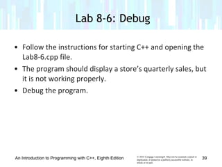 © 2016 Cengage Learning®. May not be scanned, copied or
duplicated, or posted to a publicly accessible website, in
whole or in part.
• Follow the instructions for starting C++ and opening the
Lab8-6.cpp file.
• The program should display a store’s quarterly sales, but
it is not working properly.
• Debug the program.
Lab 8-6: Debug
An Introduction to Programming with C++, Eighth Edition 39
 