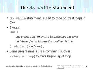 © 2016 Cengage Learning®. May not be scanned, copied or
duplicated, or posted to a publicly accessible website, in
whole or in part.
• do while statement is used to code posttest loops in
C++
• Syntax:
do {
one or more statements to be processed one time,
and thereafter as long as the condition is true
} while (condition);
• Some programmers use a comment (such as:
//begin loop) to mark beginning of loop
The do while Statement
An Introduction to Programming with C++, Eighth Edition 9
 