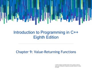 © 2016 Cengage Learning®. May not be scanned, copied or
duplicated, or posted to a publicly accessible website, in whole
or in part.
Introduction to Programming in C++
Eighth Edition
Chapter 9: Value-Returning Functions
 