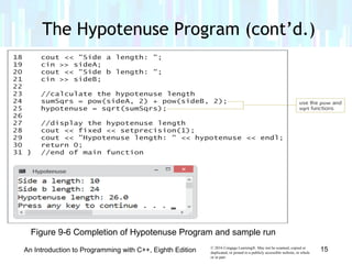 © 2016 Cengage Learning®. May not be scanned, copied or
duplicated, or posted to a publicly accessible website, in whole
or in part.
An Introduction to Programming with C++, Eighth Edition 15
Figure 9-6 Completion of Hypotenuse Program and sample run
The Hypotenuse Program (cont’d.)
 
