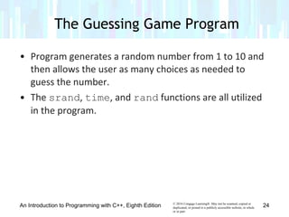 © 2016 Cengage Learning®. May not be scanned, copied or
duplicated, or posted to a publicly accessible website, in whole
or in part.
• Program generates a random number from 1 to 10 and
then allows the user as many choices as needed to
guess the number.
• The srand, time, and rand functions are all utilized
in the program.
The Guessing Game Program
An Introduction to Programming with C++, Eighth Edition 24
 