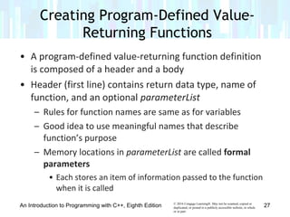 © 2016 Cengage Learning®. May not be scanned, copied or
duplicated, or posted to a publicly accessible website, in whole
or in part.
• A program-defined value-returning function definition
is composed of a header and a body
• Header (first line) contains return data type, name of
function, and an optional parameterList
– Rules for function names are same as for variables
– Good idea to use meaningful names that describe
function’s purpose
– Memory locations in parameterList are called formal
parameters
• Each stores an item of information passed to the function
when it is called
Creating Program-Defined Value-
Returning Functions
An Introduction to Programming with C++, Eighth Edition 27
 