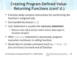 © 2016 Cengage Learning®. May not be scanned, copied or
duplicated, or posted to a publicly accessible website, in whole
or in part.
• Function body contains instructions for performing the
function’s assigned task
• Surrounded by braces ({})
• Last statement is usually the return statement
– Returns one value (must match return data type in
function header)
• After return statement is processed, program
execution continues in calling function
• Good idea to include comment (such as //end of
functionName) to mark end of function
Creating Program-Defined Value-
Returning Functions (cont’d.)
An Introduction to Programming with C++, Eighth Edition 28
 