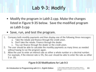 © 2016 Cengage Learning®. May not be scanned, copied or
duplicated, or posted to a publicly accessible website, in whole
or in part.
• Modify the program in Lab9-2.cpp. Make the changes
listed in Figure 9-35 below. Save the modified program
as Lab9-3.cpp
• Save, run, and test the program.
Lab 9-3: Modify
An Introduction to Programming with C++, Eighth Edition 63
Figure 9-35 Modifications for Lab 9-3
 