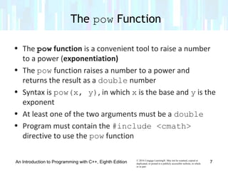 © 2016 Cengage Learning®. May not be scanned, copied or
duplicated, or posted to a publicly accessible website, in whole
or in part.
• The pow function is a convenient tool to raise a number
to a power (exponentiation)
• The pow function raises a number to a power and
returns the result as a double number
• Syntax is pow(x, y), in which x is the base and y is the
exponent
• At least one of the two arguments must be a double
• Program must contain the #include <cmath>
directive to use the pow function
The pow Function
An Introduction to Programming with C++, Eighth Edition 7
 