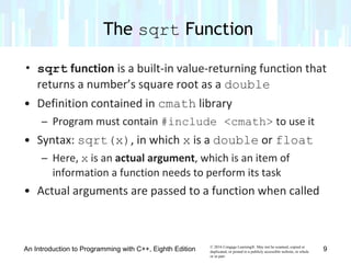 © 2016 Cengage Learning®. May not be scanned, copied or
duplicated, or posted to a publicly accessible website, in whole
or in part.
• sqrt function is a built-in value-returning function that
returns a number’s square root as a double
• Definition contained in cmath library
– Program must contain #include <cmath> to use it
• Syntax: sqrt(x), in which x is a double or float
– Here, x is an actual argument, which is an item of
information a function needs to perform its task
• Actual arguments are passed to a function when called
The sqrt Function
An Introduction to Programming with C++, Eighth Edition 9
 