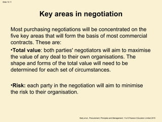 Slide 10.11
Baily et al., Procurement, Principles and Management, 11e © Pearson Education Limited 2015
Key areas in negotiation
Most purchasing negotiations will be concentrated on the
five key areas that will form the basis of most commercial
contracts. These are:
•Total value: both parties' negotiators will aim to maximise
the value of any deal to their own organisations. The
shape and forms of the total value will need to be
determined for each set of circumstances.
•Risk: each party in the negotiation will aim to minimise
the risk to their organisation.
 