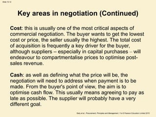Slide 10.12
Baily et al., Procurement, Principles and Management, 11e © Pearson Education Limited 2015
Key areas in negotiation (Continued)
Cost: this is usually one of the most critical aspects of
commercial negotiation. The buyer wants to get the lowest
cost or price, the seller usually the highest. The total cost
of acquisition is frequently a key driver for the buyer,
although suppliers – especially in capital purchases – will
endeavour to compartmentalise prices to optimise post-
sales revenue.
Cash: as well as defining what the price will be, the
negotiation will need to address when payment is to be
made. From the buyer's point of view, the aim is to
optimise cash flow. This usually means agreeing to pay as
late as possible. The supplier will probably have a very
different goal.
 