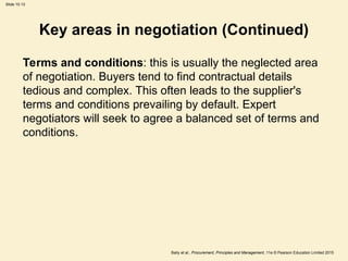 Slide 10.13
Baily et al., Procurement, Principles and Management, 11e © Pearson Education Limited 2015
Key areas in negotiation (Continued)
Terms and conditions: this is usually the neglected area
of negotiation. Buyers tend to find contractual details
tedious and complex. This often leads to the supplier's
terms and conditions prevailing by default. Expert
negotiators will seek to agree a balanced set of terms and
conditions.
 