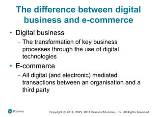 Copyright © 2019, 2015, 2011 Pearson Education, Inc. All Rights Reserved
The difference between digital
business and e-commerce
• Digital business
‒ The transformation of key business
processes through the use of digital
technologies
• E-commerce
‒ All digital (and electronic) mediated
transactions between an organisation and a
third party
 