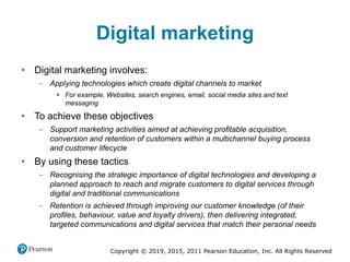 Copyright © 2019, 2015, 2011 Pearson Education, Inc. All Rights Reserved
Digital marketing
• Digital marketing involves:
‒ Applying technologies which create digital channels to market
 For example, Websites, search engines, email, social media sites and text
messaging
• To achieve these objectives
‒ Support marketing activities aimed at achieving profitable acquisition,
conversion and retention of customers within a multichannel buying process
and customer lifecycle
• By using these tactics
‒ Recognising the strategic importance of digital technologies and developing a
planned approach to reach and migrate customers to digital services through
digital and traditional communications
‒ Retention is achieved through improving our customer knowledge (of their
profiles, behaviour, value and loyalty drivers), then delivering integrated,
targeted communications and digital services that match their personal needs
 