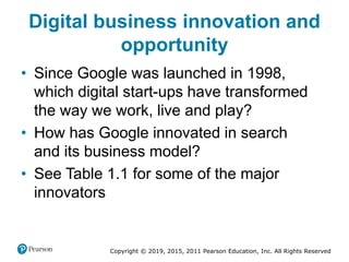 Copyright © 2019, 2015, 2011 Pearson Education, Inc. All Rights Reserved
Digital business innovation and
opportunity
• Since Google was launched in 1998,
which digital start-ups have transformed
the way we work, live and play?
• How has Google innovated in search
and its business model?
• See Table 1.1 for some of the major
innovators
 