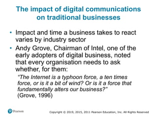 Copyright © 2019, 2015, 2011 Pearson Education, Inc. All Rights Reserved
The impact of digital communications
on traditional businesses
• Impact and time a business takes to react
varies by industry sector
• Andy Grove, Chairman of Intel, one of the
early adopters of digital business, noted
that every organisation needs to ask
whether, for them:
“The Internet is a typhoon force, a ten times
force, or is it a bit of wind? Or is it a force that
fundamentally alters our business?”
(Grove, 1996)
 