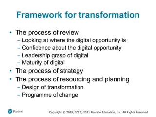 Copyright © 2019, 2015, 2011 Pearson Education, Inc. All Rights Reserved
Framework for transformation
• The process of review
– Looking at where the digital opportunity is
– Confidence about the digital opportunity
– Leadership grasp of digital
– Maturity of digital
• The process of strategy
• The process of resourcing and planning
– Design of transformation
– Programme of change
 