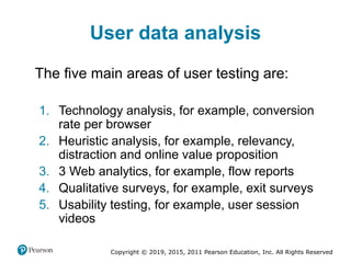 Copyright © 2019, 2015, 2011 Pearson Education, Inc. All Rights Reserved
User data analysis
The five main areas of user testing are:
1. Technology analysis, for example, conversion
rate per browser
2. Heuristic analysis, for example, relevancy,
distraction and online value proposition
3. 3 Web analytics, for example, flow reports
4. Qualitative surveys, for example, exit surveys
5. Usability testing, for example, user session
videos
 