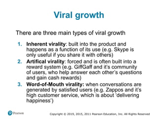 Copyright © 2019, 2015, 2011 Pearson Education, Inc. All Rights Reserved
Viral growth
There are three main types of viral growth
1. Inherent virality: built into the product and
happens as a function of its use (e.g. Skype is
only useful if you share it with others)
2. Artifical virality: forced and is often built into a
reward system (e.g. GiffGaff and it’s community
of users, who help answer each other’s questions
and gain cash rewards)
3. Word-of-Mouth virality: when conversations are
generated by satisfied users (e.g. Zappos and it’s
high customer service, which is about ‘delivering
happiness’)
 