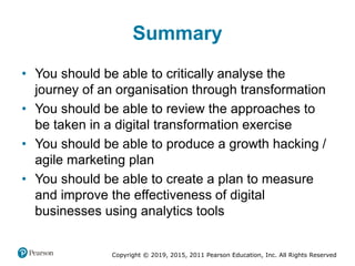 Copyright © 2019, 2015, 2011 Pearson Education, Inc. All Rights Reserved
Summary
• You should be able to critically analyse the
journey of an organisation through transformation
• You should be able to review the approaches to
be taken in a digital transformation exercise
• You should be able to produce a growth hacking /
agile marketing plan
• You should be able to create a plan to measure
and improve the effectiveness of digital
businesses using analytics tools
 