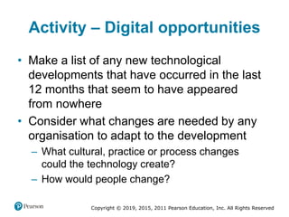 Copyright © 2019, 2015, 2011 Pearson Education, Inc. All Rights Reserved
Activity – Digital opportunities
• Make a list of any new technological
developments that have occurred in the last
12 months that seem to have appeared
from nowhere
• Consider what changes are needed by any
organisation to adapt to the development
– What cultural, practice or process changes
could the technology create?
– How would people change?
 