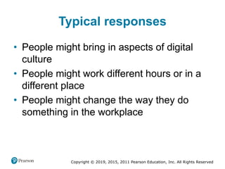 Copyright © 2019, 2015, 2011 Pearson Education, Inc. All Rights Reserved
Typical responses
• People might bring in aspects of digital
culture
• People might work different hours or in a
different place
• People might change the way they do
something in the workplace
 