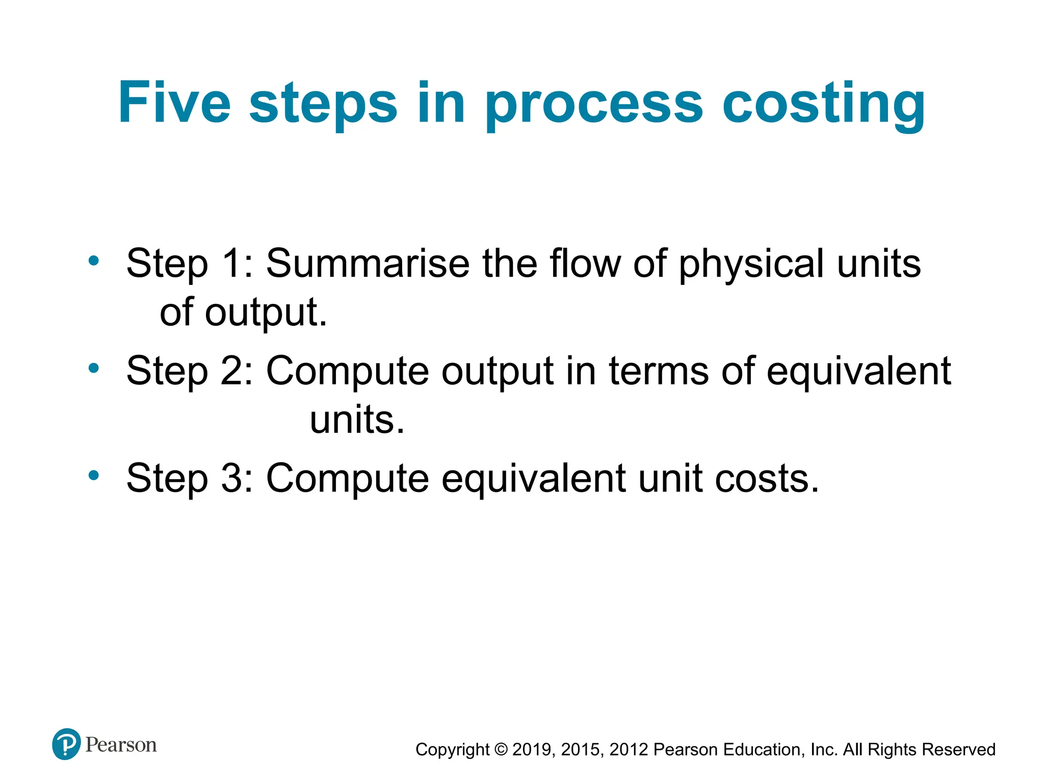 Copyright © 2019, 2015, 2012 Pearson Education, Inc. All Rights Reserved
Five steps in process costing
• Step 1: Summarise the flow of physical units
of output.
• Step 2: Compute output in terms of equivalent
units.
• Step 3: Compute equivalent unit costs.
 