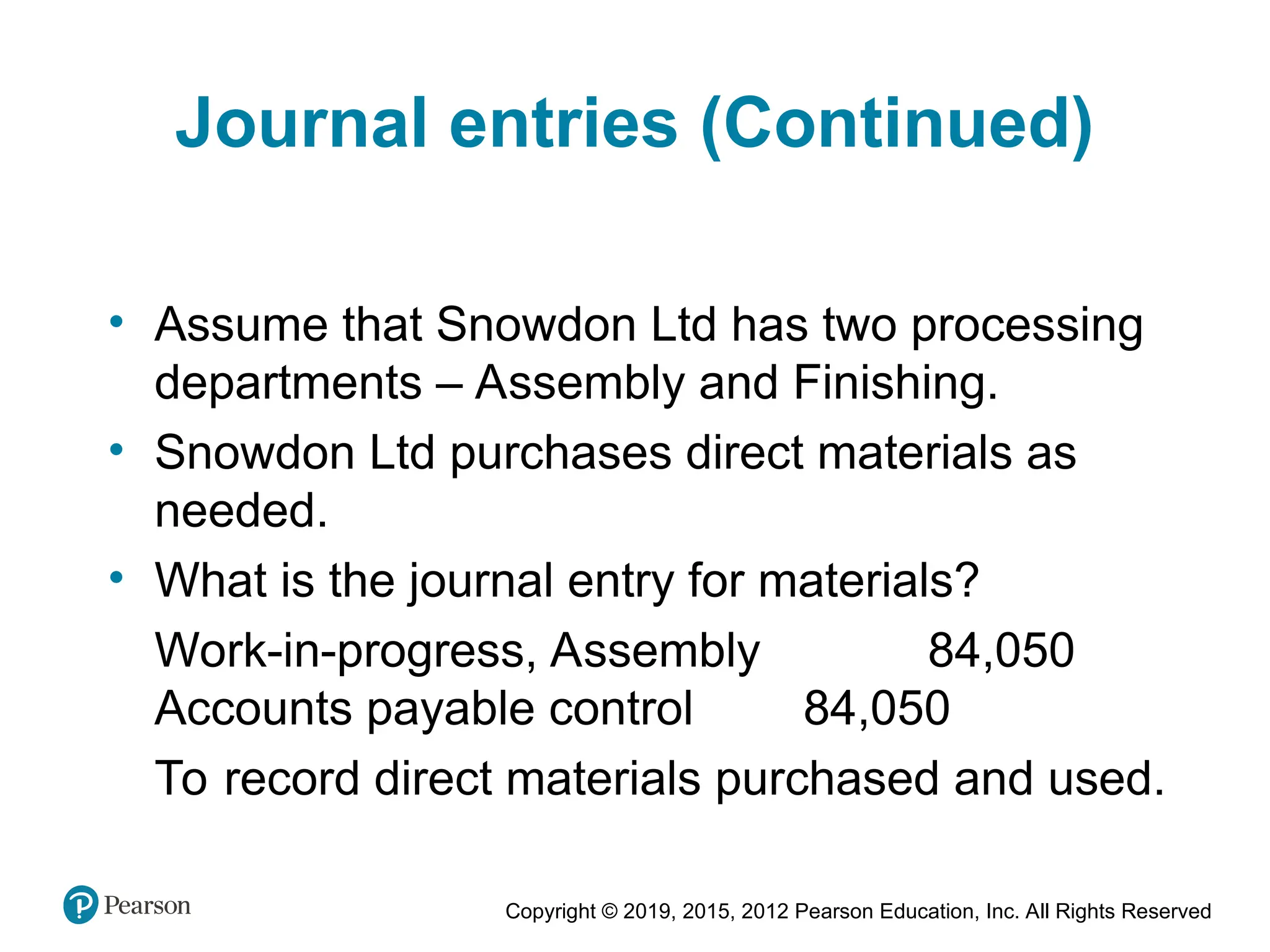 Copyright © 2019, 2015, 2012 Pearson Education, Inc. All Rights Reserved
Journal entries (Continued)
• Assume that Snowdon Ltd has two processing
departments – Assembly and Finishing.
• Snowdon Ltd purchases direct materials as
needed.
• What is the journal entry for materials?
Work-in-progress, Assembly 84,050
Accounts payable control 84,050
To record direct materials purchased and used.
 