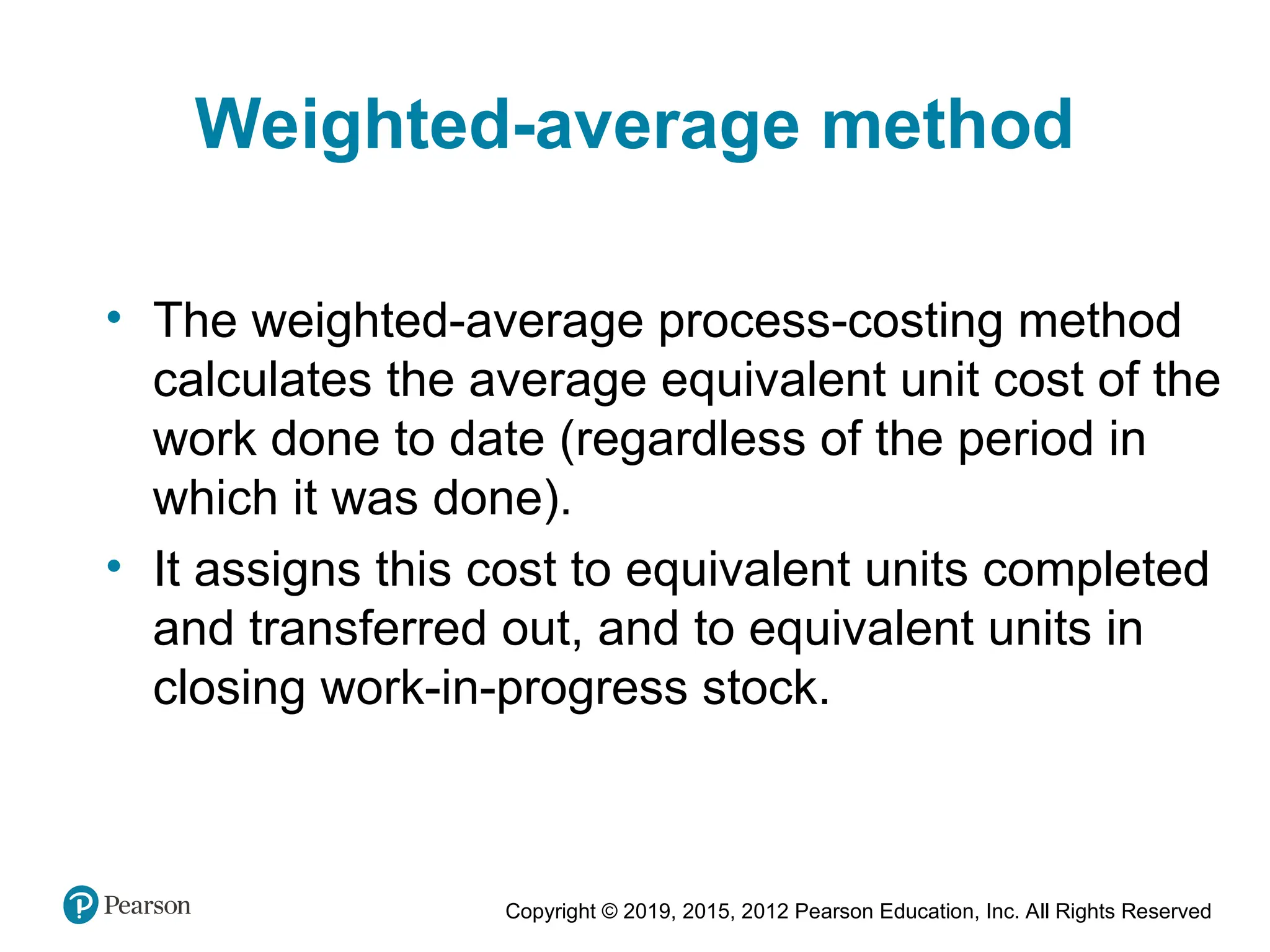 Copyright © 2019, 2015, 2012 Pearson Education, Inc. All Rights Reserved
Weighted-average method
• The weighted-average process-costing method
calculates the average equivalent unit cost of the
work done to date (regardless of the period in
which it was done).
• It assigns this cost to equivalent units completed
and transferred out, and to equivalent units in
closing work-in-progress stock.
 