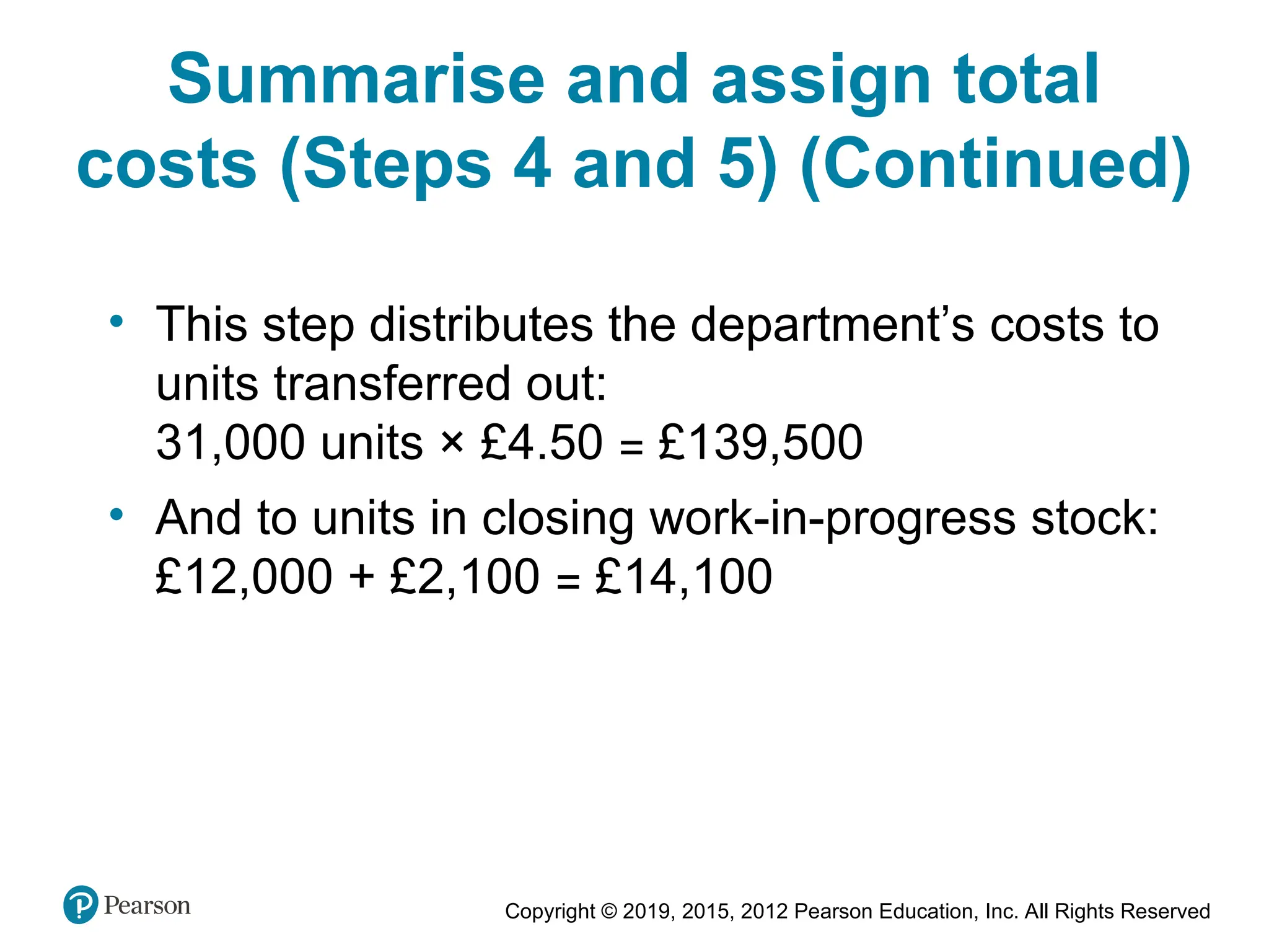 Copyright © 2019, 2015, 2012 Pearson Education, Inc. All Rights Reserved
• This step distributes the department’s costs to
units transferred out:
31,000 units × £4.50 = £139,500
• And to units in closing work-in-progress stock:
£12,000 + £2,100 = £14,100
Summarise and assign total
costs (Steps 4 and 5) (Continued)
 