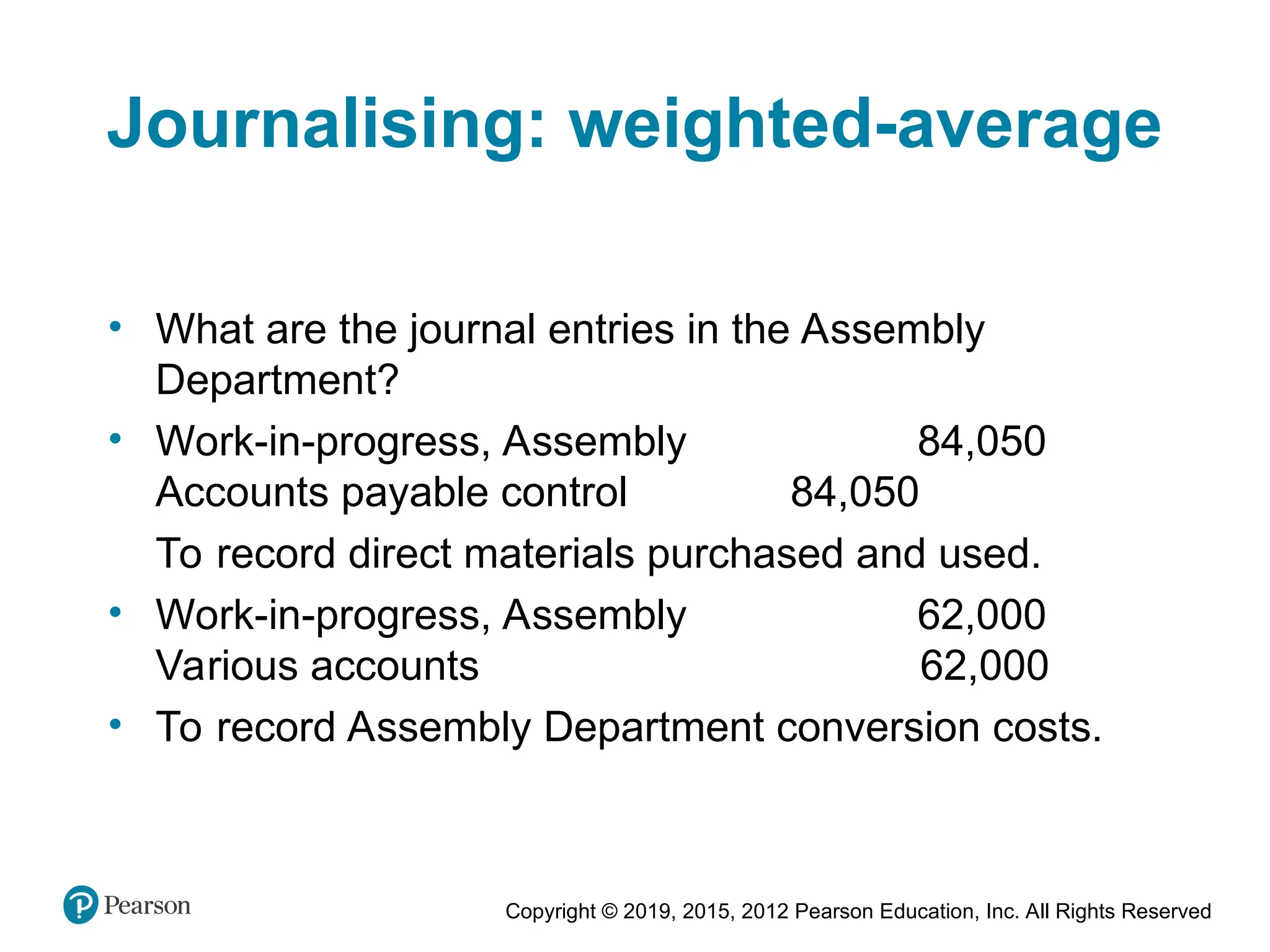 Copyright © 2019, 2015, 2012 Pearson Education, Inc. All Rights Reserved
Journalising: weighted-average
• What are the journal entries in the Assembly
Department?
• Work-in-progress, Assembly 84,050
Accounts payable control 84,050
To record direct materials purchased and used.
• Work-in-progress, Assembly 62,000
Various accounts 62,000
• To record Assembly Department conversion costs.
 