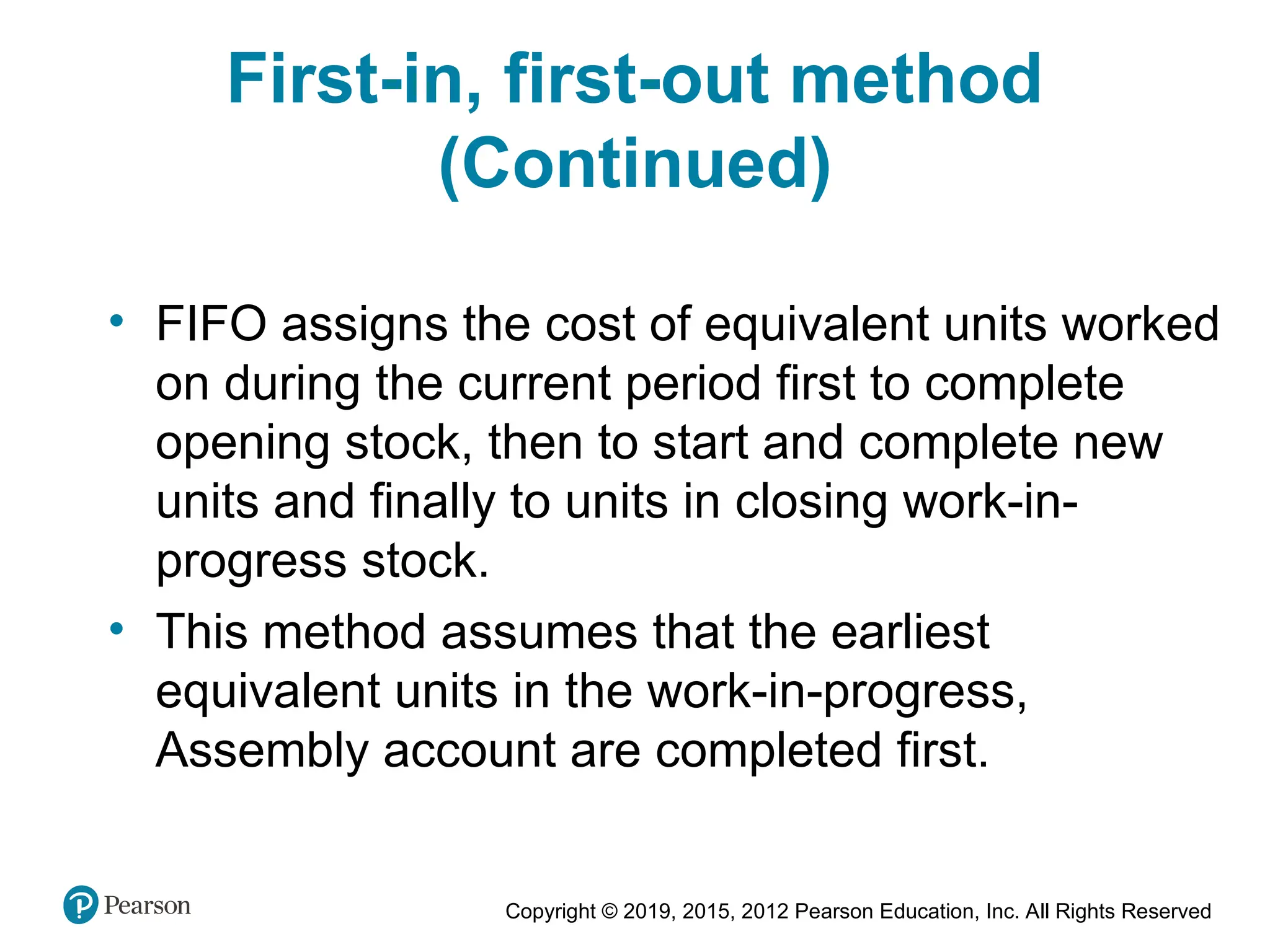 Copyright © 2019, 2015, 2012 Pearson Education, Inc. All Rights Reserved
First-in, first-out method
(Continued)
• FIFO assigns the cost of equivalent units worked
on during the current period first to complete
opening stock, then to start and complete new
units and finally to units in closing work-in-
progress stock.
• This method assumes that the earliest
equivalent units in the work-in-progress,
Assembly account are completed first.
 
