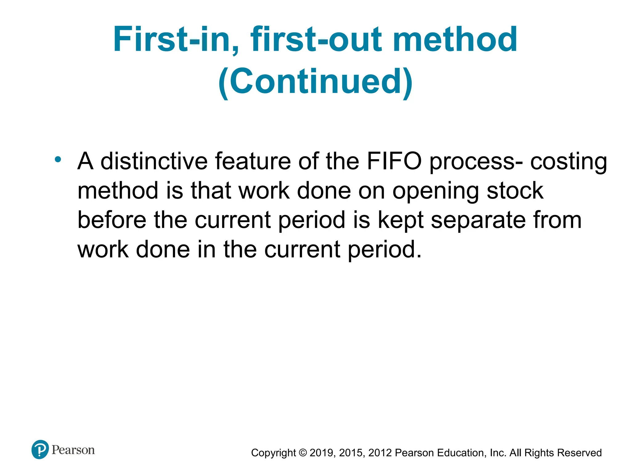 Copyright © 2019, 2015, 2012 Pearson Education, Inc. All Rights Reserved
• A distinctive feature of the FIFO process- costing
method is that work done on opening stock
before the current period is kept separate from
work done in the current period.
First-in, first-out method
(Continued)
 