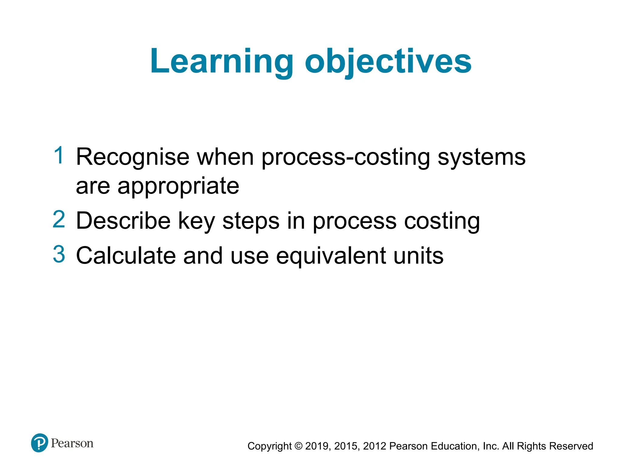 Copyright © 2019, 2015, 2012 Pearson Education, Inc. All Rights Reserved
Learning objectives
1 Recognise when process-costing systems
are appropriate
2 Describe key steps in process costing
3 Calculate and use equivalent units
 