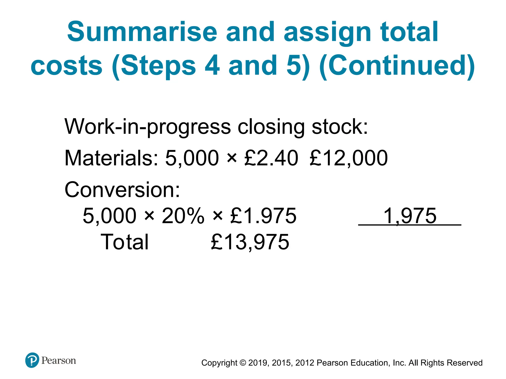 Copyright © 2019, 2015, 2012 Pearson Education, Inc. All Rights Reserved
Work-in-progress closing stock:
Materials: 5,000 × £2.40 £12,000
Conversion:
5,000 × 20% × £1.975 1,975
Total £13,975
Summarise and assign total
costs (Steps 4 and 5) (Continued)
 