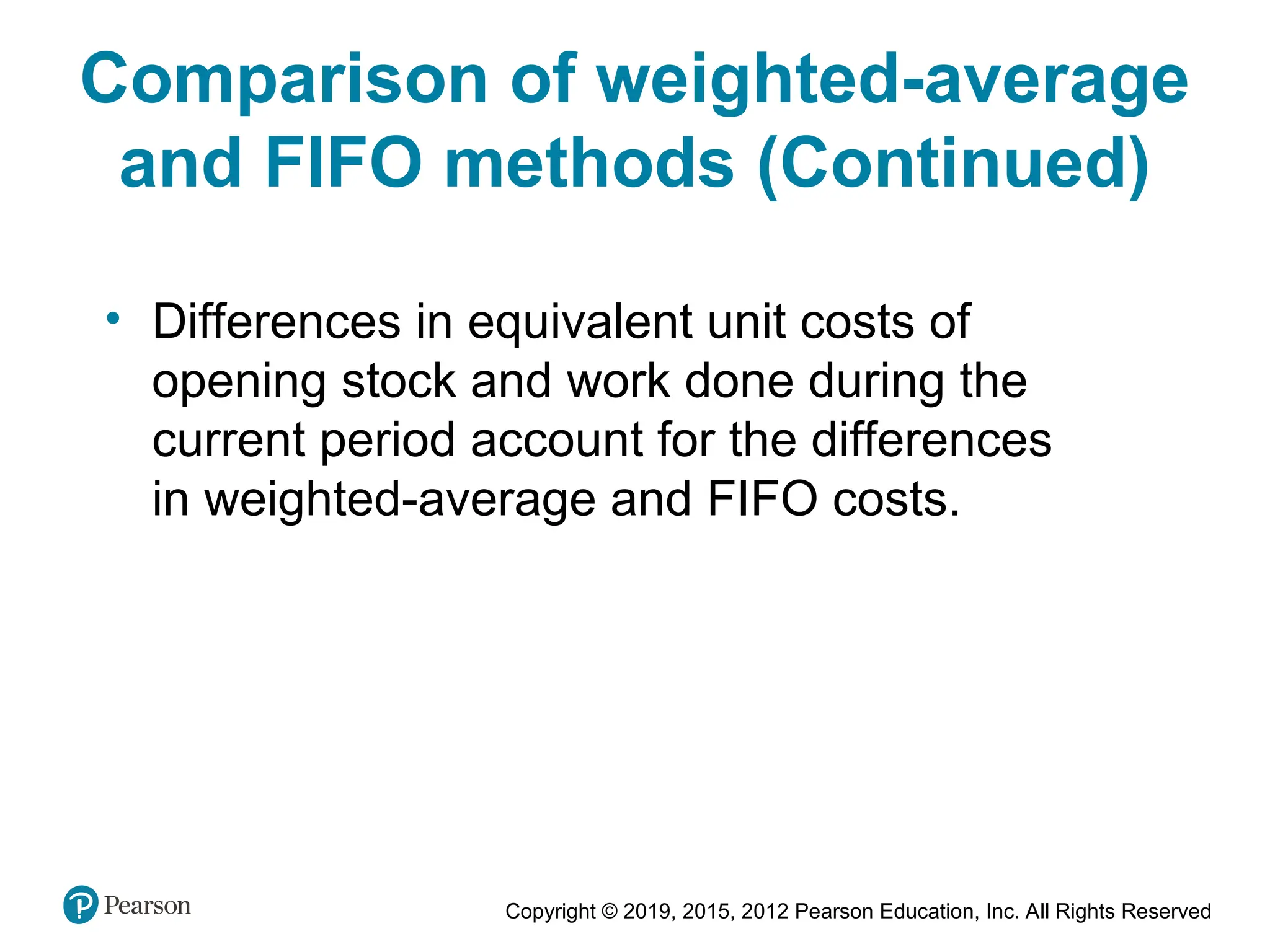 Copyright © 2019, 2015, 2012 Pearson Education, Inc. All Rights Reserved
• Differences in equivalent unit costs of
opening stock and work done during the
current period account for the differences
in weighted-average and FIFO costs.
Comparison of weighted-average
and FIFO methods (Continued)
 