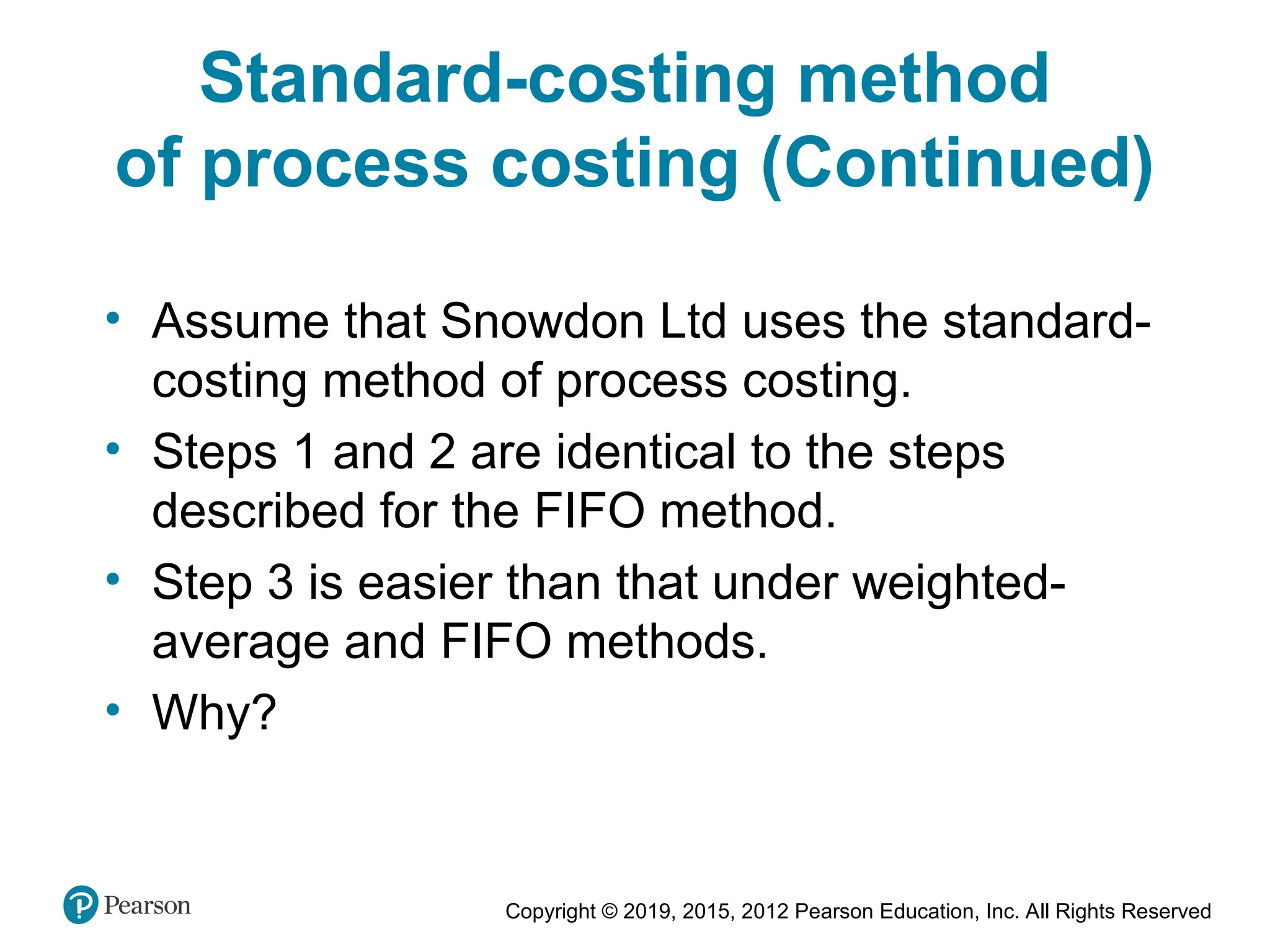 Copyright © 2019, 2015, 2012 Pearson Education, Inc. All Rights Reserved
• Assume that Snowdon Ltd uses the standard-
costing method of process costing.
• Steps 1 and 2 are identical to the steps
described for the FIFO method.
• Step 3 is easier than that under weighted-
average and FIFO methods.
• Why?
Standard-costing method
of process costing (Continued)
 
