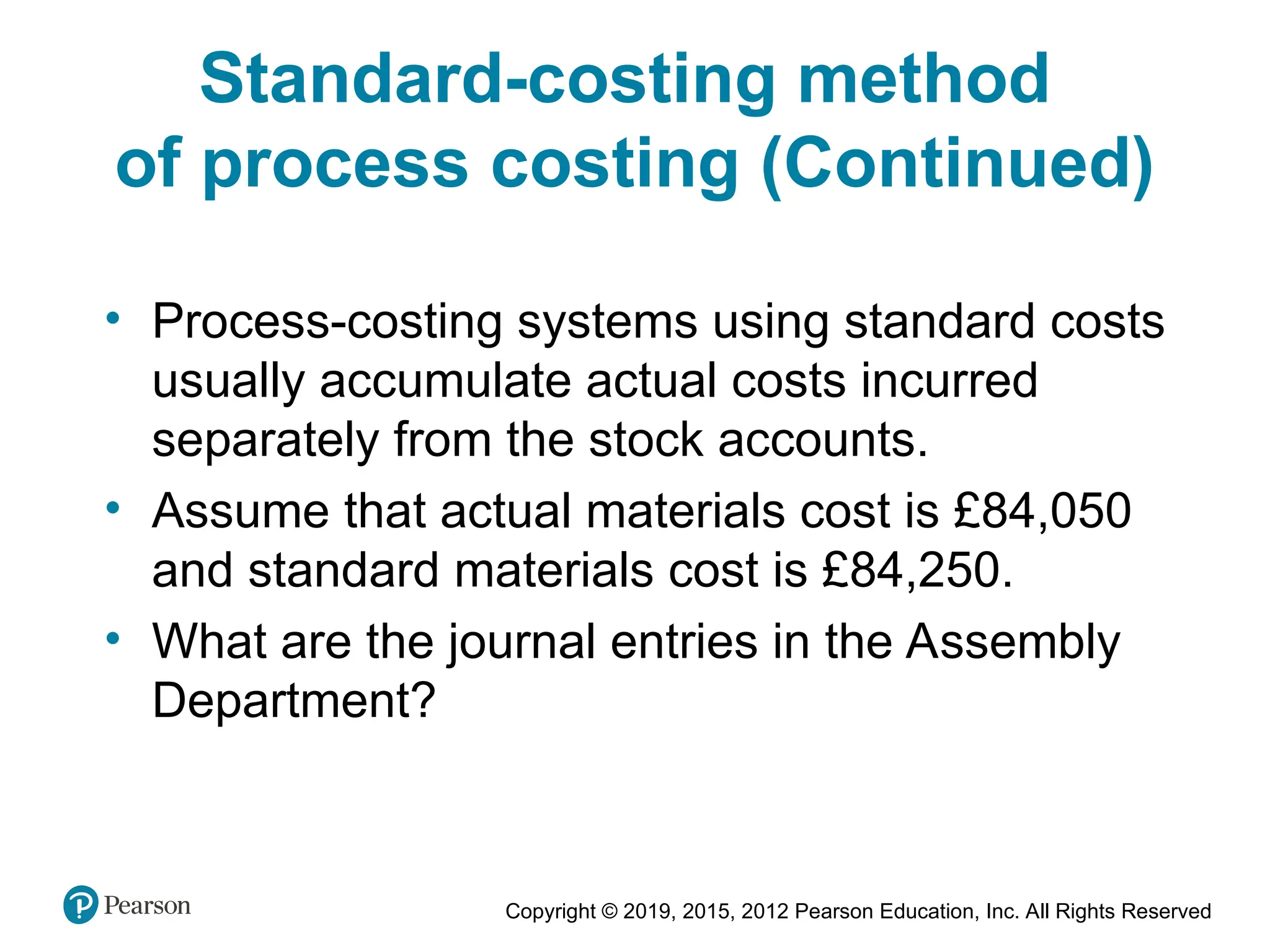 Copyright © 2019, 2015, 2012 Pearson Education, Inc. All Rights Reserved
• Process-costing systems using standard costs
usually accumulate actual costs incurred
separately from the stock accounts.
• Assume that actual materials cost is £84,050
and standard materials cost is £84,250.
• What are the journal entries in the Assembly
Department?
Standard-costing method
of process costing (Continued)
 