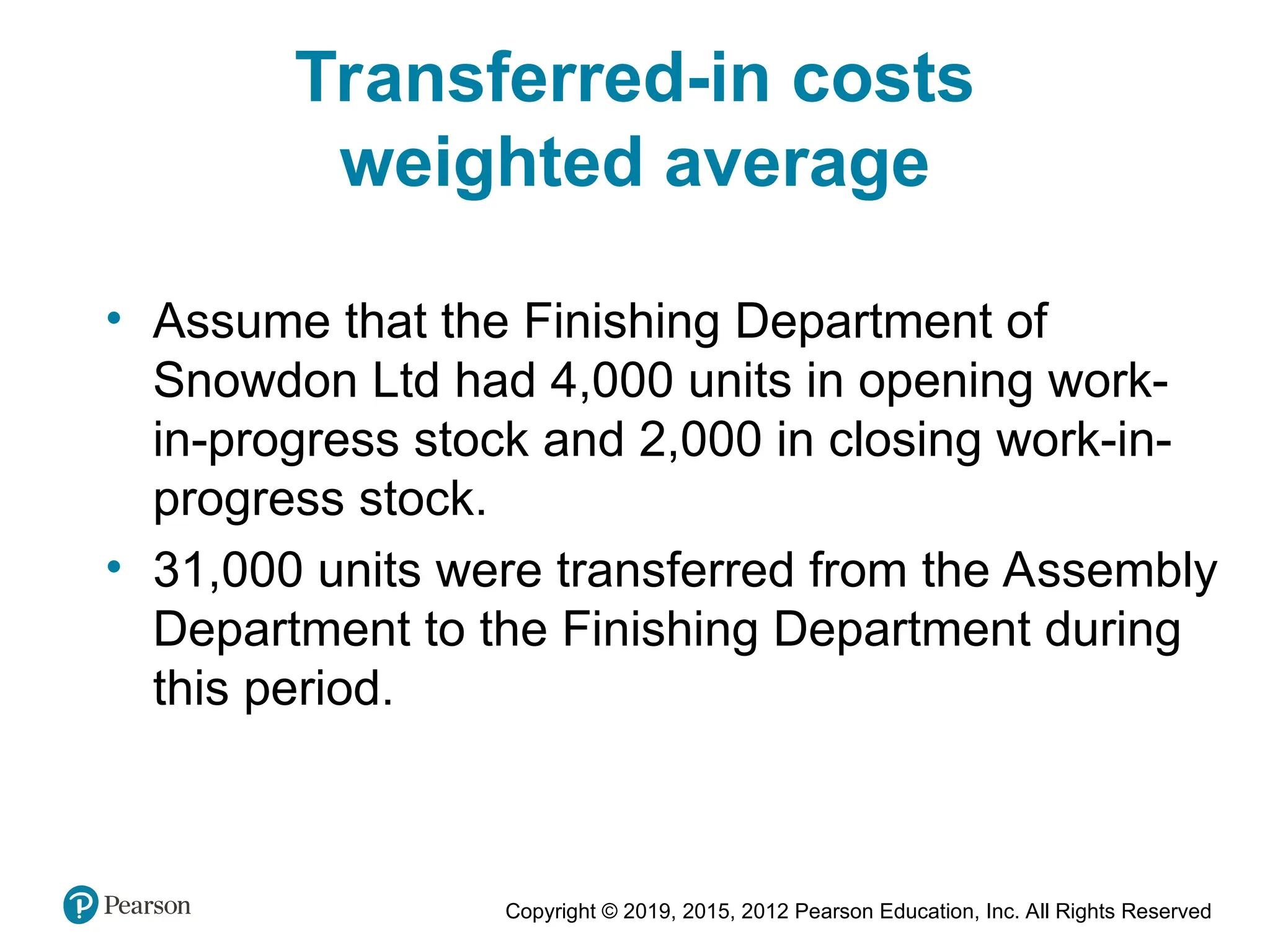 Copyright © 2019, 2015, 2012 Pearson Education, Inc. All Rights Reserved
Transferred-in costs
weighted average
• Assume that the Finishing Department of
Snowdon Ltd had 4,000 units in opening work-
in-progress stock and 2,000 in closing work-in-
progress stock.
• 31,000 units were transferred from the Assembly
Department to the Finishing Department during
this period.
 