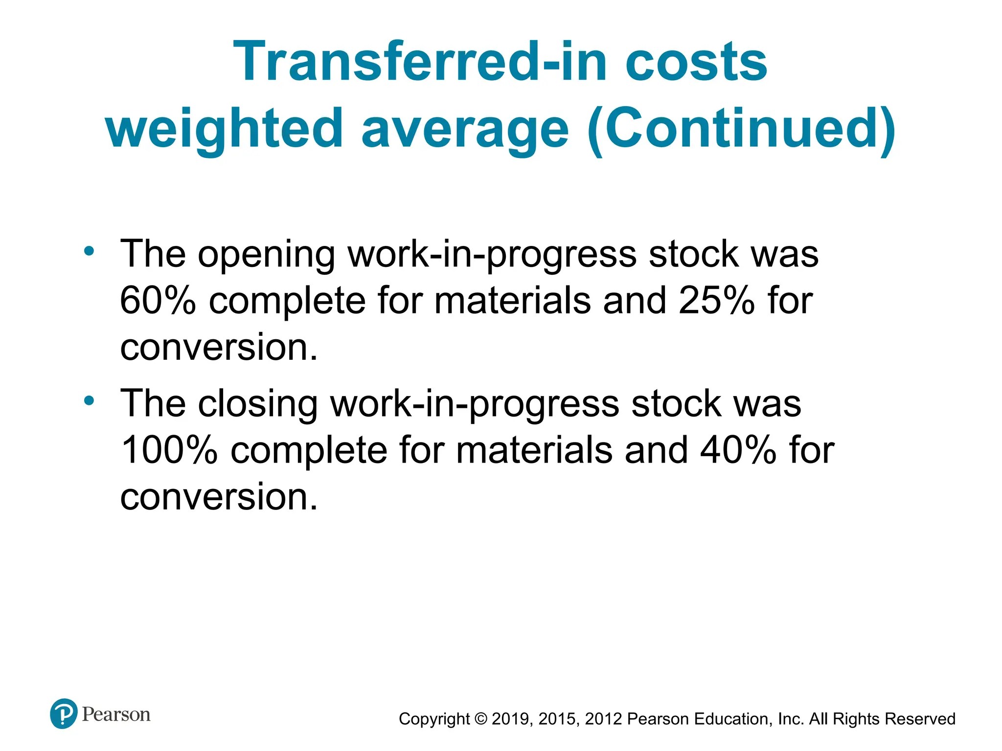 Copyright © 2019, 2015, 2012 Pearson Education, Inc. All Rights Reserved
• The opening work-in-progress stock was
60% complete for materials and 25% for
conversion.
• The closing work-in-progress stock was
100% complete for materials and 40% for
conversion.
Transferred-in costs
weighted average (Continued)
 