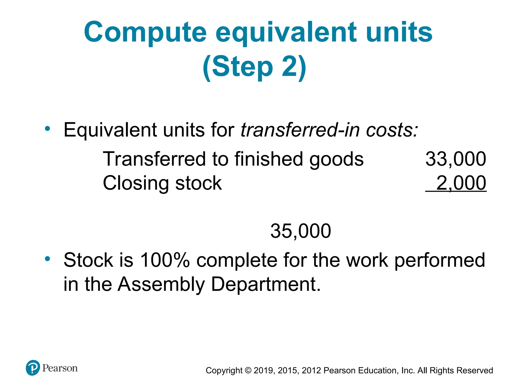 Copyright © 2019, 2015, 2012 Pearson Education, Inc. All Rights Reserved
Compute equivalent units
(Step 2)
• Equivalent units for transferred-in costs:
Transferred to finished goods 33,000
Closing stock 2,000
35,000
• Stock is 100% complete for the work performed
in the Assembly Department.
 