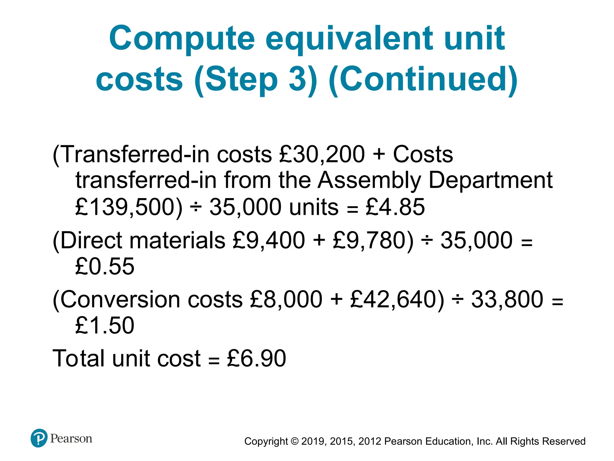 Copyright © 2019, 2015, 2012 Pearson Education, Inc. All Rights Reserved
(Transferred-in costs £30,200 + Costs
transferred-in from the Assembly Department
£139,500) ÷ 35,000 units = £4.85
(Direct materials £9,400 + £9,780) ÷ 35,000 =
£0.55
(Conversion costs £8,000 + £42,640) ÷ 33,800 =
£1.50
Total unit cost = £6.90
Compute equivalent unit
costs (Step 3) (Continued)
 
