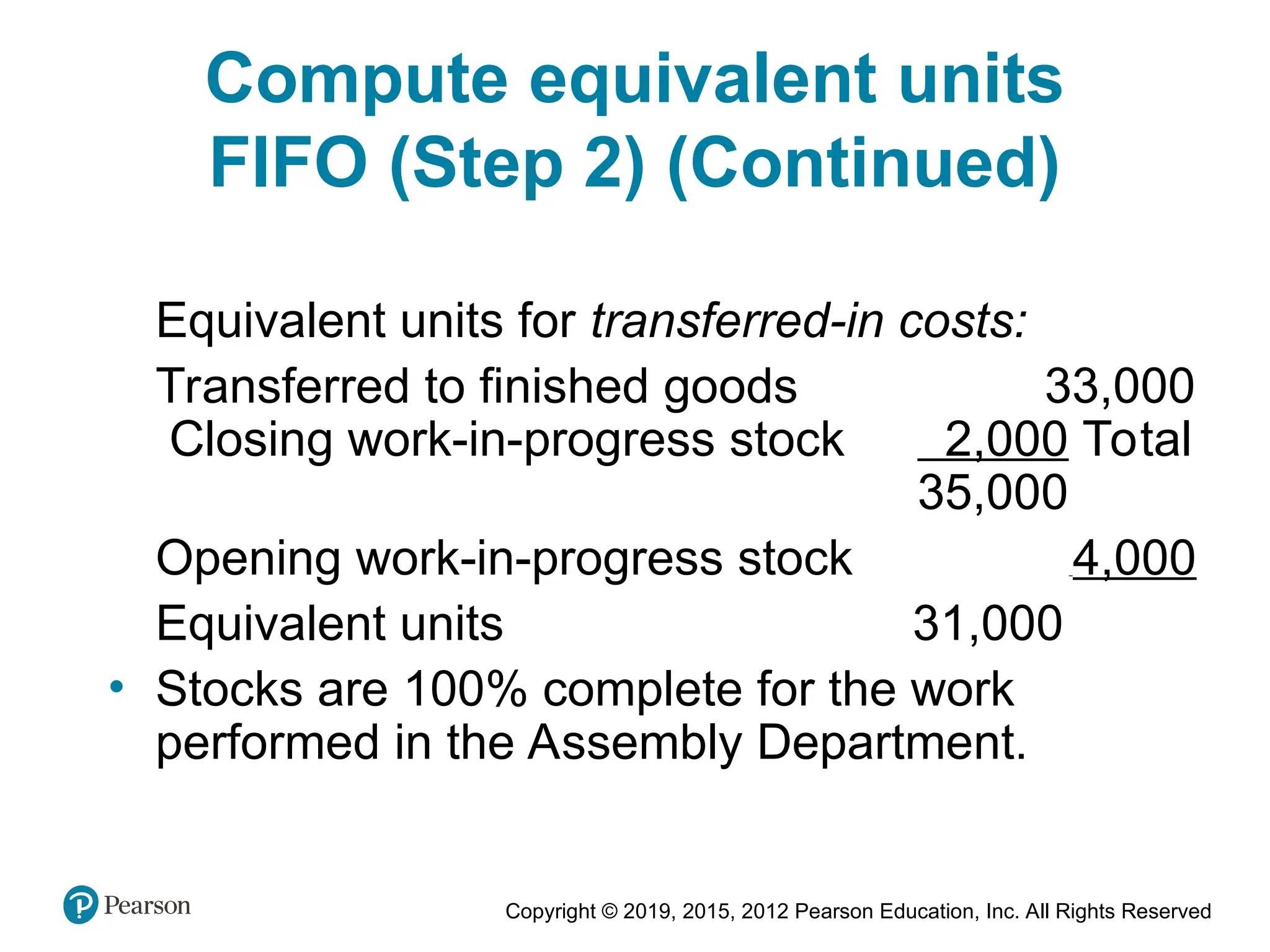Copyright © 2019, 2015, 2012 Pearson Education, Inc. All Rights Reserved
Equivalent units for transferred-in costs:
Transferred to finished goods 33,000
Closing work-in-progress stock 2,000 Total
35,000
Opening work-in-progress stock 4,000
Equivalent units 31,000
• Stocks are 100% complete for the work
performed in the Assembly Department.
Compute equivalent units
FIFO (Step 2) (Continued)
 