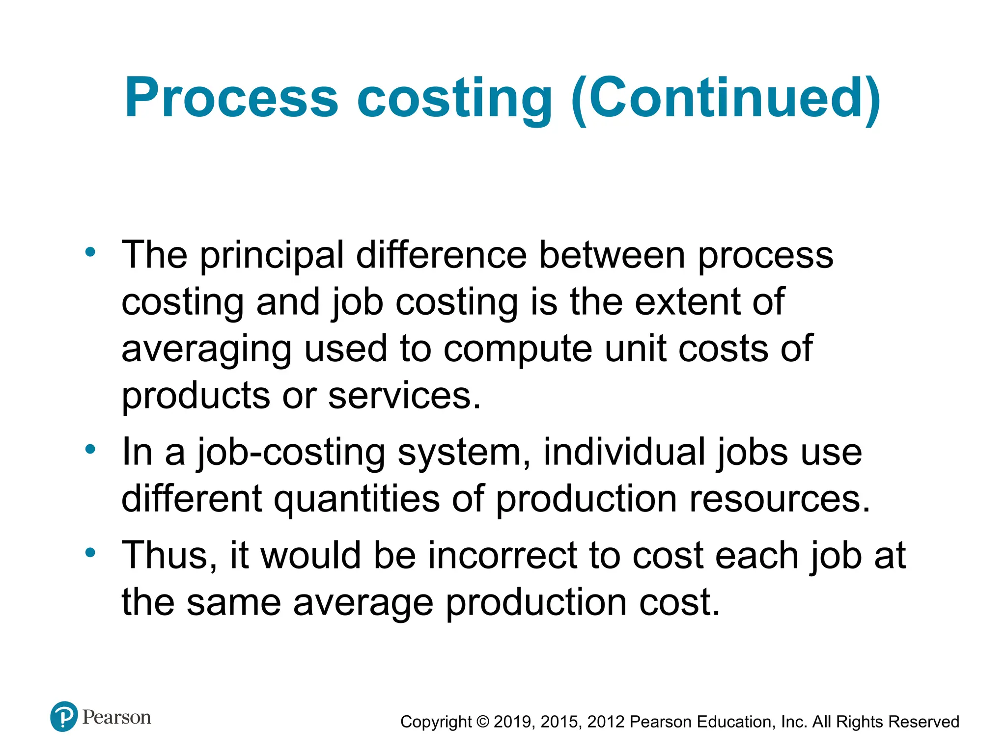 Copyright © 2019, 2015, 2012 Pearson Education, Inc. All Rights Reserved
Process costing (Continued)
• The principal difference between process
costing and job costing is the extent of
averaging used to compute unit costs of
products or services.
• In a job-costing system, individual jobs use
different quantities of production resources.
• Thus, it would be incorrect to cost each job at
the same average production cost.
 
