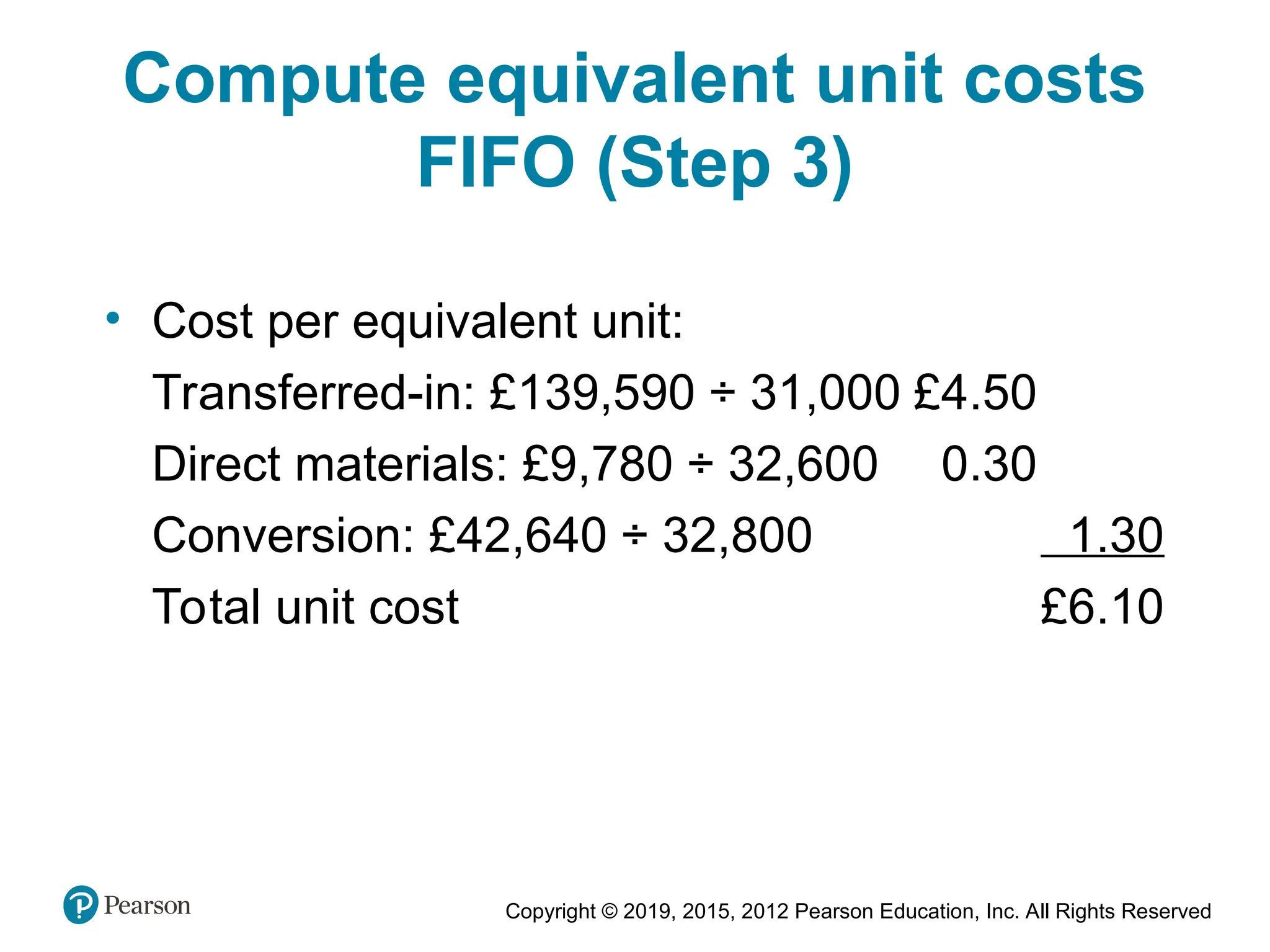 Copyright © 2019, 2015, 2012 Pearson Education, Inc. All Rights Reserved
Compute equivalent unit costs
FIFO (Step 3)
• Cost per equivalent unit:
Transferred-in: £139,590 ÷ 31,000 £4.50
Direct materials: £9,780 ÷ 32,600 0.30
Conversion: £42,640 ÷ 32,800 1.30
Total unit cost £6.10
 